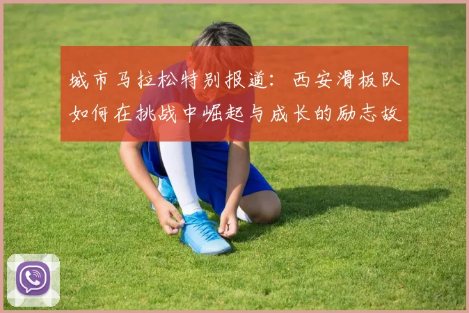 城市马拉松特别报道：西安滑板队如何在挑战中崛起与成长的励志故事