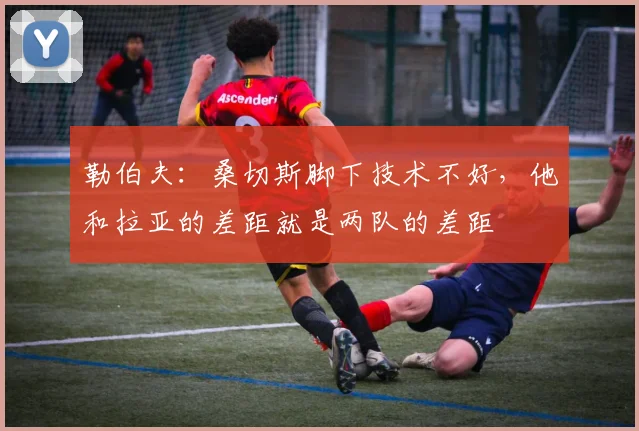 勒伯夫：桑切斯脚下技术不好，他和拉亚的差距就是两队的差距