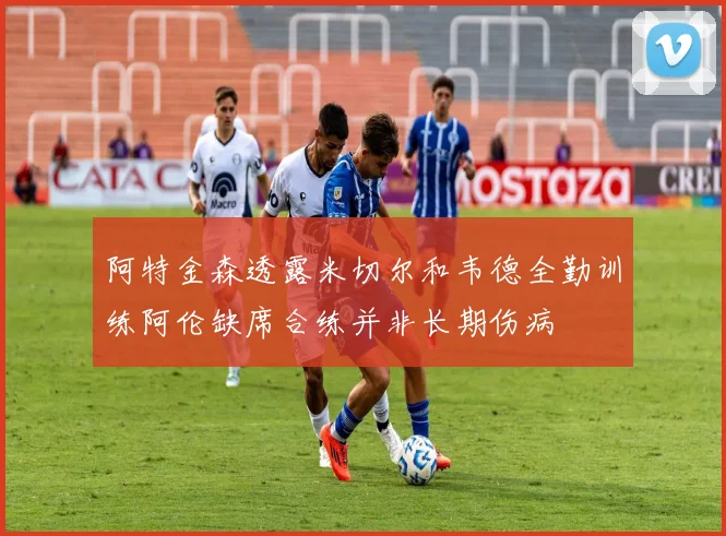 阿特金森透露米切尔和韦德全勤训练阿伦缺席合练并非长期伤病