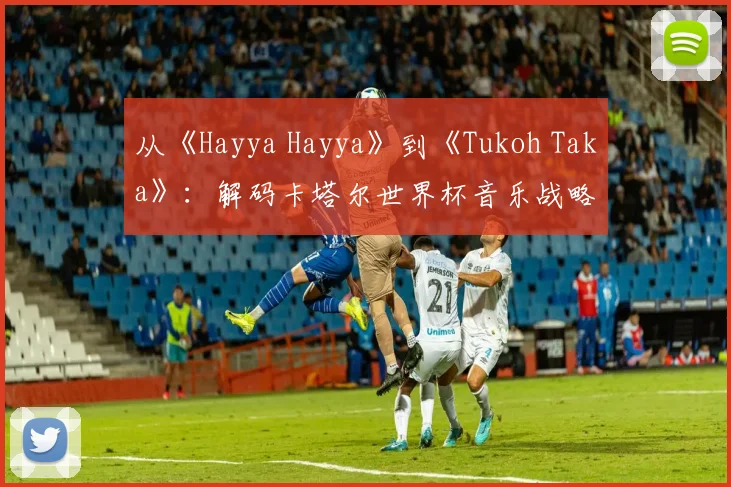 从《Hayya Hayya》到《Tukoh Taka》：解码卡塔尔世界杯音乐战略