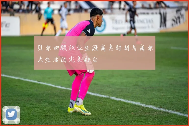 贝尔回顾职业生涯高光时刻与高尔夫生活的完美融合